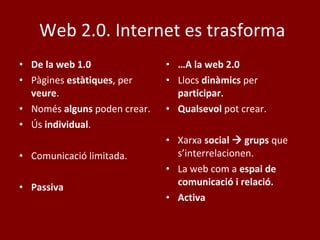 Web 2.0.  Internet es trasforma De la web 1.0 Pàgines  estàtiques , per  veure . Només  alguns  poden crear. Ús  individual . Comunicació limitada. Passiva … A la web 2.0 Llocs  dinàmics  per  participar. Qualsevol  pot crear. Xarxa  social    grups  que s’interrelacionen. La web com a  espai de comunicació i relació. Activa 