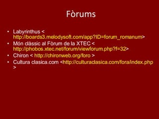 Fòrums Labyrinthus < http://boards3.melodysoft.com/app?ID=forum_romanum >  Món clàssic al Fòrum de la XTEC < http://phobos.xtec.net/forum/viewforum.php?f=32 > Chiron <  http://chironweb.org/foro  > Cultura clasica.com < http://culturaclasica.com/fora/index.php > 