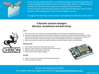 Chiron	
  Security	
  Communica8ons	
  is	
  a	
  rapidly	
  expanding	
  company	
  that	
  develops	
  and	
  
                    produces	
  digital	
  (IP)	
  solu8ons	
  for	
  alarm	
  communica8on.	
  With	
  over	
  55000	
  products	
  
                    installed	
  and	
  235	
  Alarm	
  Receiving	
  Centres	
  equipped,	
  Chiron	
  Security	
  
                    Communica8ons	
  Ltd	
  leads	
  the	
  European	
  market	
  with	
  the	
  IRIS	
  Alarm	
  over	
  IP	
  (AoIP)	
  
                    products,	
  with	
  a	
  high	
  growth	
  rate	
  in	
  excess	
  of	
  80%	
  per	
  annum.	
  	
  
                    	
  	
  
                    To	
  support	
  this	
  dominant	
  market	
  posi8on	
  and	
  con8nued	
  growth	
  we	
  need	
  to	
  recruit:	
  
                    
                    	
  
                                   3	
  dynamic	
  account	
  managers	
  
                               (Benelux,	
  Scandinavia	
  and	
  Dach	
  Area)	
  
          Tasks:	
  
          	
  	
  
          §  Plan	
  and	
  priori8se	
  sales	
  ac8vi8es	
  and	
  customer/prospect	
  contact	
  towards	
  achieving	
  agreed	
  business	
  aims.	
  
          §  Plan	
  and	
  manage	
  personal	
  business	
  porFolio/territory/business	
  according	
  to	
  an	
  agreed	
  market	
  development	
  strategy.	
  
          §  Maintain	
  and	
  develop	
  exis8ng	
  and	
  new	
  customers	
  through	
  appropriate	
  proposi8ons	
  and	
  ethical	
  sales	
  methods,	
  and	
  
                   relevant	
  internal	
  liaison,	
  to	
  op8mise	
  quality	
  of	
  service,	
  business	
  growth	
  and	
  customer	
  and	
  sa8sfac8on.	
  
          §  Monitor	
  and	
  report	
  on	
  market	
  and	
  compe8tor	
  ac8vi8es	
  and	
  provide	
  relevant	
  reports	
  and	
  informa8on.	
  
          	
  	
  
          Required	
  proﬁle:	
  
          	
  	
  
          §  Self	
  star8ng,	
  mo8vated	
  and	
  enthusias8c	
  personality	
  
          §  Minimum	
  5	
  years	
  experience	
  in	
  a	
  B2B	
  commercial	
  environment	
  
          §  Aﬃnity	
  with	
  (IP)	
  communica8on	
  technology	
  
          §  Good	
  command	
  of	
  the	
  English	
  language	
  
          	
  	
  
          We	
  oﬀer:	
  
          	
  	
  
          §  Dynamic	
  func8on	
  in	
  a	
  fast	
  growing,	
  interna8onal	
  organisa8on	
  
          §  Generous	
  salary	
  and	
  beneﬁts	
  




                                   Are	
  you	
  the	
  person	
  for	
  the	
  job?	
  	
  
If	
  so,	
  please	
  mail	
  your	
  applica8on	
  and	
  CV	
  to	
  wim.harthoorn@chironsc.com	
  	
  
                                                                                                                                                             www.chironsc.com	
  
 