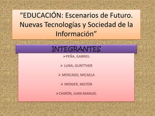 “EDUCACIÓN: Escenarios de Futuro.
Nuevas Tecnologías y Sociedad de la
          Información”
         INTEGRANTES
              PEÑA, GABRIEL

              LUNA, GUNTTHER

             MERCADO, MICAELA

              MONIER, MILTON

           CHIRÓN, JUAN MANUEL
 
