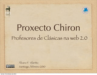 Proxecto Chiron
                    Profesores de Clásicas na web 2.0



                                Álvaro P. Vilariño
                                Santiago, febreiro 2010

viernes 19 de febrero de 2010
 