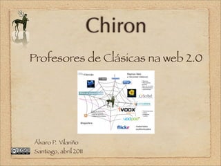 Chiron
Profesores de Clásicas na web 2.0




Álvaro P. Vilariño
Santiago, abril 2011
 