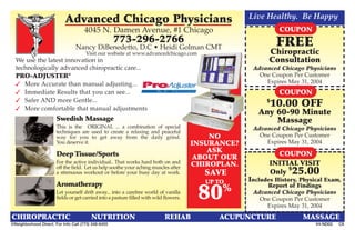 Advanced Chicago Physicians                                               Live Healthy. Be Happy
                                     4045 N. Damen Avenue, #1 Chicago                                          COUPON
                                                     773-296-2766                                              FREE
                                 Nancy DiBenedetto, D.C • Heidi Golman CMT
                                      Visit our website at www.advancedchicago.com                          Chiropractic
  We use the latest innovation in                                                                           Consultation
  technologically advanced chiropractic care...                                                       Advanced Chicago Physicians
  PRO-ADJUSTER@                                                                                         One Coupon Per Customer
   More Accurate than manual adjusting...                                                                Expires May 31, 2004
   Immediate Results that you can see...                                                                      COUPON
   Safer AND more Gentle...                                                                               $
   More comfortable that manual adjustments
                                                                                                            10.00 OFF
                                                                                                        Any 60-90 Minute
                       Swedish Massage                                                                      Massage
                       This is the ORIGINAL ... a combination of special                              Advanced Chicago Physicians
                       techniques are used to create a relaxing and peaceful
                       way for you to get away from the daily grind.                        NO          One Coupon Per Customer
                       You deserve it.                                                  INSURANCE?        Expires May 31, 2004
                                                                                            ASK
                       Deep Tissue/Sports                                                ABOUT OUR            COUPON
                       For the active individual.. That works hard both on and          CHIROPLAN.          INITIAL VISIT
                       off the field. Let us help soothe your aching muscles after                               $
                       a strenuous workout or before your busy day at work.               SAVE              Only 25.00
                                                                                           UP TO     Includes History, Physical Exam,
                       Aromatherapy                                                                       Report of Findings
                                                                                               %
                       Let yourself drift away... into a carefree world of vanilla
                       fields or get carried into a pasture filled with wild flowers.    80           Advanced Chicago Physicians
                                                                                                        One Coupon Per Customer
                                                                                                          Expires May 31, 2004
CHIROPRACTIC                             NUTRITION                           REHAB            ACUPUNCTURE              MASSAGE
©Neighborhood Direct. For Info Call (773) 348-6455                                                                          V4-ND02   C8
 