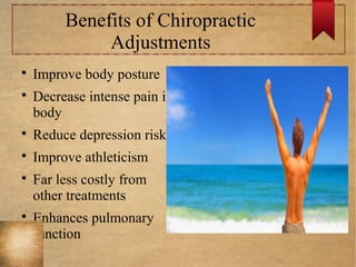 Benefits of Chiropractic
Adjustments
ļ¬
Improve body posture
ļ¬
Decrease intense pain in
body
ļ¬
Reduce depression risk
ļ¬
Improve athleticism
ļ¬
Far less costly from
other treatments
ļ¬
Enhances pulmonary
function
