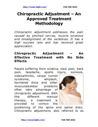 http://www.hqbk.com/        718-769-2521



 Chiropractic Adjustment – An
     Approved Treatment
         Methodology

Chiropractic adjustment addresses the pain
caused by pinched nerves, muscle soreness
and misalignment of the vertebrae. It has a
high success rate and has received great
appreciation.

Chiropractic   Adjustment            –          An
Effective Treatment with            No        Side
Effects

People suffering from sciatica, neck pain, back
pain, headache, sports injury, scoliosis,
osteoarthritis, carpal tunnel
syndrome,            whiplash,
herniated discs and other
musculoskeletal      problems
often take advantage of
chiropractic adjustment. With
this     different     manual
therapy, a treatment is
provided     to  correct   the
positioning of the spine and spinal discs.
Chiropractic adjustment, also referred to as


    http://www.hqbk.com/       718-769-2521
 