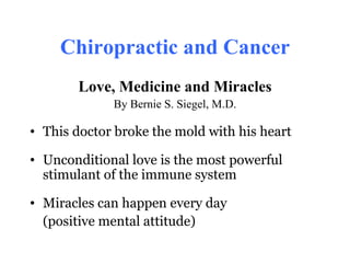 Chiropractic and Cancer
       Love, Medicine and Miracles
             By Bernie S. Siegel, M.D.

• This doctor broke the mold with his heart

• Unconditional love is the most powerful
  stimulant of the immune system

• Miracles can happen every day
  (positive mental attitude)
 
