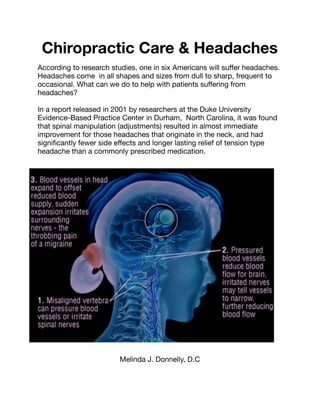 Chiropractic Care & Headaches
According to research studies, one in six Americans will suﬀer headaches.
Headaches come in all shapes and sizes from dull to sharp, frequent to
occasional. What can we do to help with patients suﬀering from
headaches?

In a report released in 2001 by researchers at the Duke University
Evidence-Based Practice Center in Durham, North Carolina, it was found
that spinal manipulation (adjustments) resulted in almost immediate
improvement for those headaches that originate in the neck, and had
signiﬁcantly fewer side eﬀects and longer lasting relief of tension type
headache than a commonly prescribed medication.

Melinda J. Donnelly, D.C
 