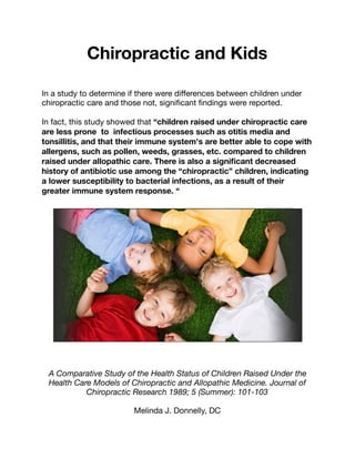 Chiropractic and Kids
In a study to determine if there were diﬀerences between children under
chiropractic care and those not, signiﬁcant ﬁndings were reported.

In fact, this study showed that “children raised under chiropractic care
are less prone to infectious processes such as otitis media and
tonsillitis, and that their immune system's are better able to cope with
allergens, such as pollen, weeds, grasses, etc. compared to children
raised under allopathic care. There is also a signiﬁcant decreased
history of antibiotic use among the “chiropractic” children, indicating
a lower susceptibility to bacterial infections, as a result of their
greater immune system response. “
A Comparative Study of the Health Status of Children Raised Under the
Health Care Models of Chiropractic and Allopathic Medicine. Journal of
Chiropractic Research 1989; 5 (Summer): 101-103
Melinda J. Donnelly, DC
 