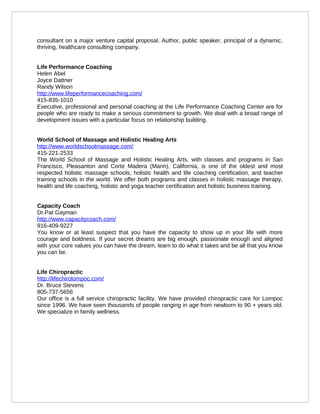 consultant on a major venture capital proposal. Author, public speaker, principal of a dynamic,
thriving, healthcare consulting company.


Life Performance Coaching
Helen Abel
Joyce Dattner
Randy Wilson
http://www.lifeperformancecoaching.com/
415-835-1010
Executive, professional and personal coaching at the Life Performance Coaching Center are for
people who are ready to make a serious commitment to growth. We deal with a broad range of
development issues with a particular focus on relationship building.


World School of Massage and Holistic Healing Arts
http://www.worldschoolmassage.com/
415-221-2533
The World School of Massage and Holistic Healing Arts, with classes and programs in San
Francisco, Pleasanton and Corte Madera (Marin), California, is one of the oldest and most
respected holistic massage schools, holistic health and life coaching certification, and teacher
training schools in the world. We offer both programs and classes in holistic massage therapy,
health and life coaching, holistic and yoga teacher certification and holistic business training.


Capacity Coach
Dr.Pat Gayman
http://www.capacitycoach.com/
916-409-9227
You know or at least suspect that you have the capacity to show up in your life with more
courage and boldness. If your secret dreams are big enough, passionate enough and aligned
with your core values you can have the dream, learn to do what it takes and be all that you know
you can be.


Life Chiropractic
http://lifechirolompoc.com/
Dr. Bruce Stevens
805-737-5656
Our office is a full service chiropractic facility. We have provided chiropractic care for Lompoc
since 1996. We have seen thousands of people ranging in age from newborn to 90 + years old.
We specialize in family wellness.
 