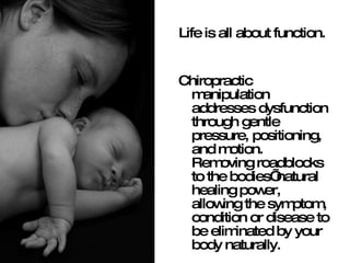 Life is all about function.  Chiropractic manipulation addresses dysfunction through gentle pressure, positioning, and motion.  Removing roadblocks to the bodies’ natural healing power, allowing the symptom, condition or disease to be eliminated by your body naturally.  
