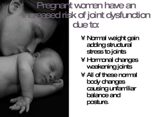 Pregnant women have an increased risk of joint dysfunction due to: Normal weight gain adding structural stress to joints Hormonal changes weakening joints All of these normal body changes causing unfamiliar balance and posture. 