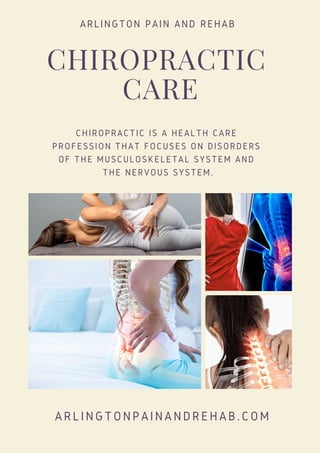 CHIROPRACTIC
CARE
CHIROPRACTIC IS A HEALTH CARE
PROFESSION THAT FOCUSES ON DISORDERS
OF THE MUSCULOSKELETAL SYSTEM AND
THE NERVOUS SYSTEM.
ARLINGTON PAIN AND REHAB
ARLINGTONPAINANDREHAB.COM
 