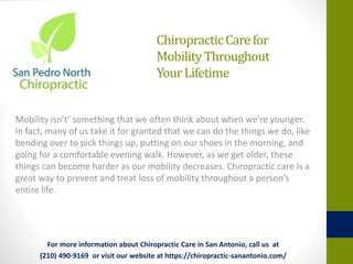 ChiropracticCarefor
MobilityThroughout
YourLifetime
Mobility isn't’ something that we often think about when we’re younger.
In fact, many of us take it for granted that we can do the things we do, like
bending over to pick things up, putting on our shoes in the morning, and
going for a comfortable evening walk. However, as we get older, these
things can become harder as our mobility decreases. Chiropractic care is a
great way to prevent and treat loss of mobility throughout a person’s
entire life.
For more information about Chiropractic Care in San Antonio, call us at
(210) 490-9169 or visit our website at https://chiropractic-sanantonio.com/
 