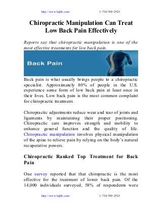 http://www.hqbk.com/

1-718-769-2521

Chiropractic Manipulation Can Treat
Low Back Pain Effectively
Reports say that chiropractic manipulation is one of the
most effective treatments for low back pain.

Back pain is what usually brings people to a chiropractic
specialist. Approximately 80% of people in the U.S.
experience some form of low back pain at least once in
their lives. Low back pain is the most common complaint
for chiropractic treatment.
Chiropractic adjustments reduce wear and tear of joints and
ligaments by maintaining their proper positioning.
Chiropractic care improves strength and mobility to
enhance general function and the quality of life.
Chiropractic manipulation involves physical manipulation
of the spine to relieve pain by relying on the body’s natural
recuperative powers.

Chiropractic Ranked Top Treatment for Back
Pain
One survey reported that that chiropractic is the most
effective for the treatment of lower back pain. Of the
14,000 individuals surveyed, 58% of respondents were
http://www.hqbk.com/

1-718-769-2521

 