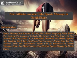 Non-Athletes can also Take Sports Massage in
North Shore
Introduction:
Sports Massage Was Invented To Help The Athletes Preparing Their Bodies
For Optimal Performance. It Heals The Injury And The Stress Of The
Athletes After Big Events. It Is Immensely Beneficial For Muscle Injuries
And Tendons. But It Does Not Mean That Message Is Meant Only For The
Athletes. Even The Non-athletes People Can Be Benefitted By Sports
Massage. There Are Many Services That Provide Sports Massage In North
Shore.
 