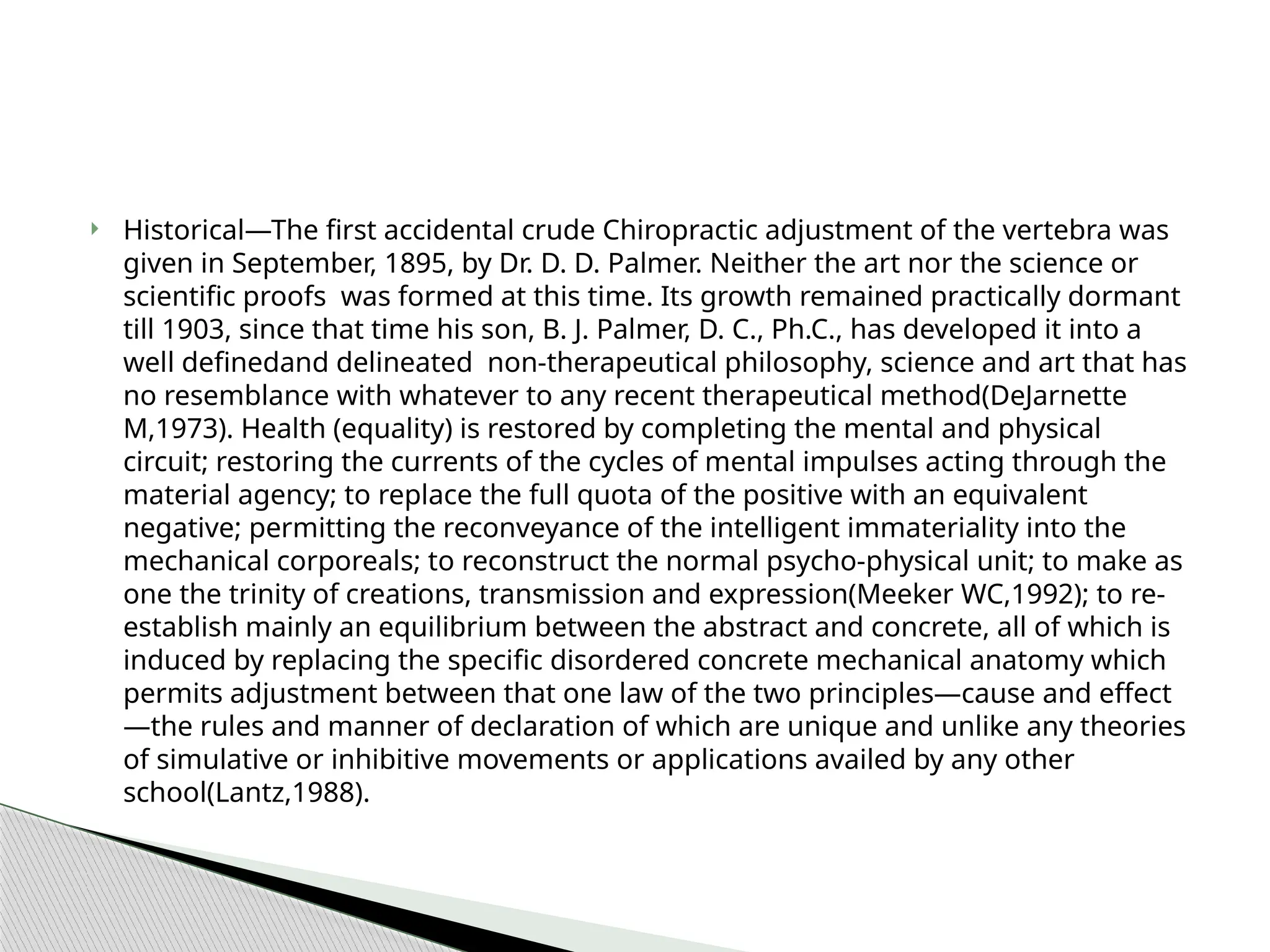  Historical—The first accidental crude Chiropractic adjustment of the vertebra was
given in September, 1895, by Dr. D. D. Palmer. Neither the art nor the science or
scientific proofs was formed at this time. Its growth remained practically dormant
till 1903, since that time his son, B. J. Palmer, D. C., Ph.C., has developed it into a
well definedand delineated non-therapeutical philosophy, science and art that has
no resemblance with whatever to any recent therapeutical method(DeJarnette
M,1973). Health (equality) is restored by completing the mental and physical
circuit; restoring the currents of the cycles of mental impulses acting through the
material agency; to replace the full quota of the positive with an equivalent
negative; permitting the reconveyance of the intelligent immateriality into the
mechanical corporeals; to reconstruct the normal psycho-physical unit; to make as
one the trinity of creations, transmission and expression(Meeker WC,1992); to re-
establish mainly an equilibrium between the abstract and concrete, all of which is
induced by replacing the specific disordered concrete mechanical anatomy which
permits adjustment between that one law of the two principles—cause and effect
—the rules and manner of declaration of which are unique and unlike any theories
of simulative or inhibitive movements or applications availed by any other
school(Lantz,1988).
 