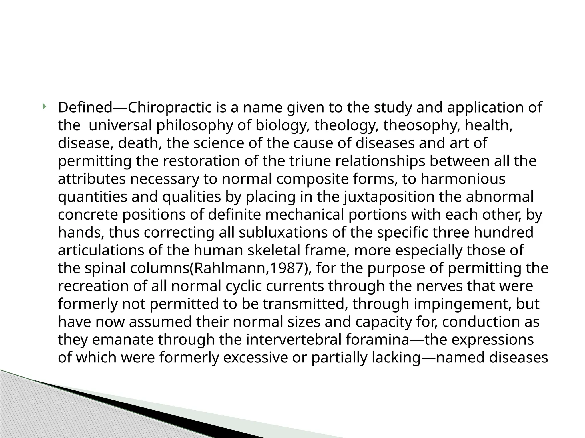  Defined—Chiropractic is a name given to the study and application of
the universal philosophy of biology, theology, theosophy, health,
disease, death, the science of the cause of diseases and art of
permitting the restoration of the triune relationships between all the
attributes necessary to normal composite forms, to harmonious
quantities and qualities by placing in the juxtaposition the abnormal
concrete positions of definite mechanical portions with each other, by
hands, thus correcting all subluxations of the specific three hundred
articulations of the human skeletal frame, more especially those of
the spinal columns(Rahlmann,1987), for the purpose of permitting the
recreation of all normal cyclic currents through the nerves that were
formerly not permitted to be transmitted, through impingement, but
have now assumed their normal sizes and capacity for, conduction as
they emanate through the intervertebral foramina—the expressions
of which were formerly excessive or partially lacking—named diseases
 