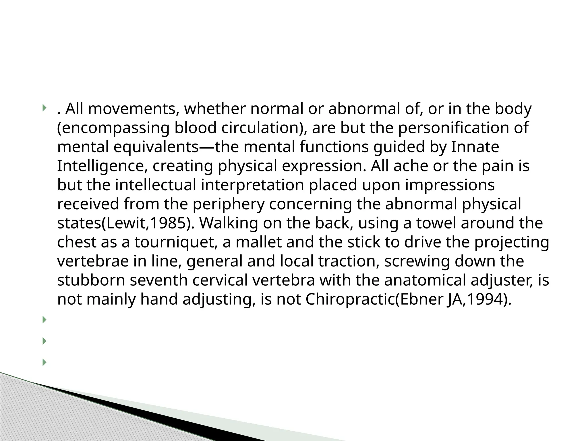 . All movements, whether normal or abnormal of, or in the body
(encompassing blood circulation), are but the personification of
mental equivalents—the mental functions guided by Innate
Intelligence, creating physical expression. All ache or the pain is
but the intellectual interpretation placed upon impressions
received from the periphery concerning the abnormal physical
states(Lewit,1985). Walking on the back, using a towel around the
chest as a tourniquet, a mallet and the stick to drive the projecting
vertebrae in line, general and local traction, screwing down the
stubborn seventh cervical vertebra with the anatomical adjuster, is
not mainly hand adjusting, is not Chiropractic(Ebner JA,1994).



 