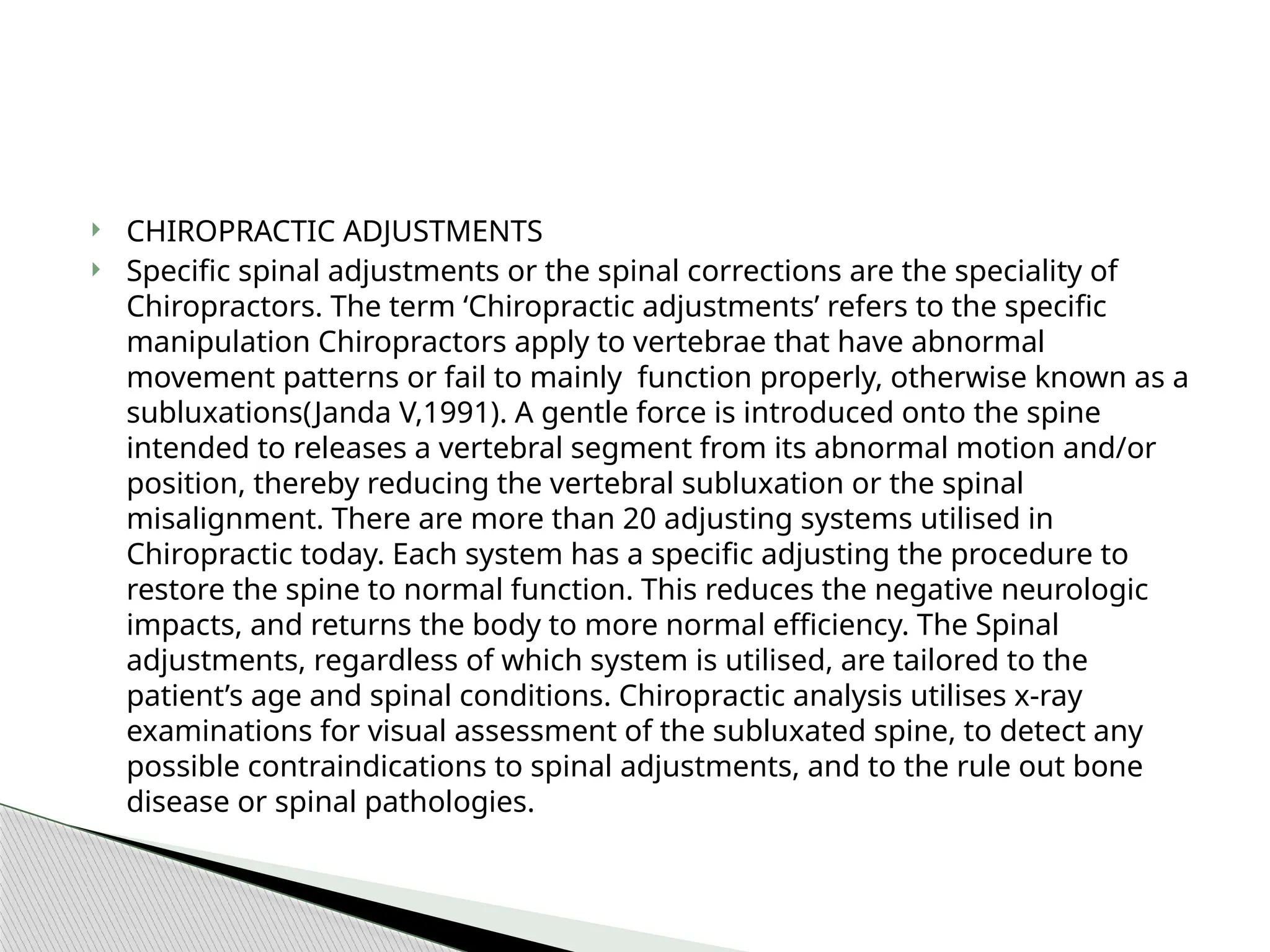  CHIROPRACTIC ADJUSTMENTS
 Specific spinal adjustments or the spinal corrections are the speciality of
Chiropractors. The term ‘Chiropractic adjustments’ refers to the specific
manipulation Chiropractors apply to vertebrae that have abnormal
movement patterns or fail to mainly function properly, otherwise known as a
subluxations(Janda V,1991). A gentle force is introduced onto the spine
intended to releases a vertebral segment from its abnormal motion and/or
position, thereby reducing the vertebral subluxation or the spinal
misalignment. There are more than 20 adjusting systems utilised in
Chiropractic today. Each system has a specific adjusting the procedure to
restore the spine to normal function. This reduces the negative neurologic
impacts, and returns the body to more normal efficiency. The Spinal
adjustments, regardless of which system is utilised, are tailored to the
patient’s age and spinal conditions. Chiropractic analysis utilises x-ray
examinations for visual assessment of the subluxated spine, to detect any
possible contraindications to spinal adjustments, and to the rule out bone
disease or spinal pathologies.
 