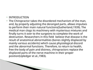  INTRODUCTION
 The Chiropractor takes the disordered mechanism of the man,
and, by properly adjusting the deranged parts, allows impulses
to perform their main natural functions(Sutherland,1939). The
medical man clogs its machinery with mysterious mixtures and
finally turns it over to the surgeons to complete the work of
destruction. Researchers in this field believe that disease is the
result of anatomical abnormalities (bones slightly displaced by
mainly various accidents) which cause physiological discord
and the abnormal functions. Therefore, to return to health,
free the body of pain and distress, chiropractors replace the
displaced parts of the nerve machine in their proper
position(Upledger et al.,1983).
 