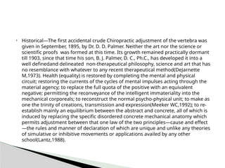  Historical—The first accidental crude Chiropractic adjustment of the vertebra was
given in September, 1895, by Dr. D. D. Palmer. Neither the art nor the science or
scientific proofs was formed at this time. Its growth remained practically dormant
till 1903, since that time his son, B. J. Palmer, D. C., Ph.C., has developed it into a
well definedand delineated non-therapeutical philosophy, science and art that has
no resemblance with whatever to any recent therapeutical method(DeJarnette
M,1973). Health (equality) is restored by completing the mental and physical
circuit; restoring the currents of the cycles of mental impulses acting through the
material agency; to replace the full quota of the positive with an equivalent
negative; permitting the reconveyance of the intelligent immateriality into the
mechanical corporeals; to reconstruct the normal psycho-physical unit; to make as
one the trinity of creations, transmission and expression(Meeker WC,1992); to re-
establish mainly an equilibrium between the abstract and concrete, all of which is
induced by replacing the specific disordered concrete mechanical anatomy which
permits adjustment between that one law of the two principles—cause and effect
—the rules and manner of declaration of which are unique and unlike any theories
of simulative or inhibitive movements or applications availed by any other
school(Lantz,1988).
 