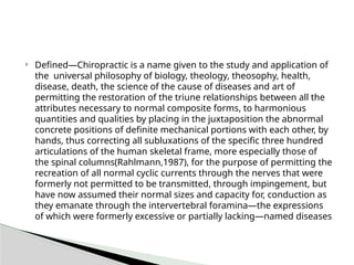  Defined—Chiropractic is a name given to the study and application of
the universal philosophy of biology, theology, theosophy, health,
disease, death, the science of the cause of diseases and art of
permitting the restoration of the triune relationships between all the
attributes necessary to normal composite forms, to harmonious
quantities and qualities by placing in the juxtaposition the abnormal
concrete positions of definite mechanical portions with each other, by
hands, thus correcting all subluxations of the specific three hundred
articulations of the human skeletal frame, more especially those of
the spinal columns(Rahlmann,1987), for the purpose of permitting the
recreation of all normal cyclic currents through the nerves that were
formerly not permitted to be transmitted, through impingement, but
have now assumed their normal sizes and capacity for, conduction as
they emanate through the intervertebral foramina—the expressions
of which were formerly excessive or partially lacking—named diseases
 