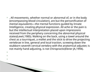  . All movements, whether normal or abnormal of, or in the body
(encompassing blood circulation), are but the personification of
mental equivalents—the mental functions guided by Innate
Intelligence, creating physical expression. All ache or the pain is
but the intellectual interpretation placed upon impressions
received from the periphery concerning the abnormal physical
states(Lewit,1985). Walking on the back, using a towel around the
chest as a tourniquet, a mallet and the stick to drive the projecting
vertebrae in line, general and local traction, screwing down the
stubborn seventh cervical vertebra with the anatomical adjuster, is
not mainly hand adjusting, is not Chiropractic(Ebner JA,1994).



 