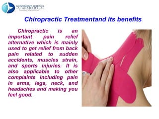 Chiropractic Treatmentand its benefits
Chiropractic is an
important pain relief
alternative which is mainly
used to get relief from back
pain related to sudden
accidents, muscles strain,
and sports injuries. It is
also applicable to other
complaints including pain
in arms, legs, neck, and
headaches and making you
feel good.
 