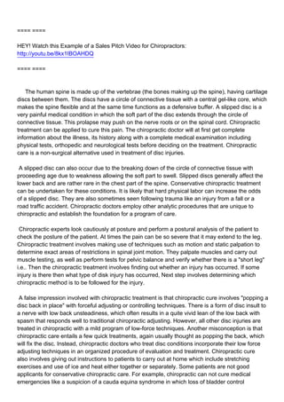==== ====

HEY! Watch this Example of a Sales Pitch Video for Chiropractors:
http://youtu.be/8kx1IBOAHDQ

==== ====



The human spine is made up of the vertebrae (the bones making up the spine), having cartilage
discs between them. The discs have a circle of connective tissue with a central gel-like core, which
makes the spine flexible and at the same time functions as a defensive buffer. A slipped disc is a
very painful medical condition in which the soft part of the disc extends through the circle of
connective tissue. This prolapse may push on the nerve roots or on the spinal cord. Chiropractic
treatment can be applied to cure this pain. The chiropractic doctor will at first get complete
information about the illness, its history along with a complete medical examination including
physical tests, orthopedic and neurological tests before deciding on the treatment. Chiropractic
care is a non-surgical alternative used in treatment of disc injuries.

A slipped disc can also occur due to the breaking down of the circle of connective tissue with
proceeding age due to weakness allowing the soft part to swell. Slipped discs generally affect the
lower back and are rather rare in the chest part of the spine. Conservative chiropractic treatment
can be undertaken for these conditions. It is likely that hard physical labor can increase the odds
of a slipped disc. They are also sometimes seen following trauma like an injury from a fall or a
road traffic accident. Chiropractic doctors employ other analytic procedures that are unique to
chiropractic and establish the foundation for a program of care.

Chiropractic experts look cautiously at posture and perform a postural analysis of the patient to
check the posture of the patient. At times the pain can be so severe that it may extend to the leg.
Chiropractic treatment involves making use of techniques such as motion and static palpation to
determine exact areas of restrictions in spinal joint motion. They palpate muscles and carry out
muscle testing, as well as perform tests for pelvic balance and verify whether there is a "short leg"
i.e.. Then the chiropractic treatment involves finding out whether an injury has occurred. If some
injury is there then what type of disk injury has occurred, Next step involves determining which
chiropractic method is to be followed for the injury.

A false impression involved with chiropractic treatment is that chiropractic cure involves "popping a
disc back in place" with forceful adjusting or controlling techniques. There is a form of disc insult to
a nerve with low back unsteadiness, which often results in a quite vivid lean of the low back with
spasm that responds well to traditional chiropractic adjusting. However, all other disc injuries are
treated in chiropractic with a mild program of low-force techniques. Another misconception is that
chiropractic care entails a few quick treatments, again usually thought as popping the back, which
will fix the disc. Instead, chiropractic doctors who treat disc conditions incorporate their low force
adjusting techniques in an organized procedure of evaluation and treatment. Chiropractic cure
also involves giving out instructions to patients to carry out at home which include stretching
exercises and use of ice and heat either together or separately. Some patients are not good
applicants for conservative chiropractic care. For example, chiropractic can not cure medical
emergencies like a suspicion of a cauda equina syndrome in which loss of bladder control
 