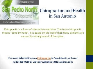 Chiropractor and Health
                                      in San Antonio

 Chiropractic is a form of alternative medicine. The term chiropractic
means "done by hand". It is based on the belief that many ailments are
                 caused by misalignment of the spine.




     For more information on a Chiropractor in San Antonio, call us at
         (210) 490-9169 or visit our website at http://spncc.com
 
