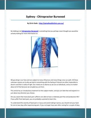 Sydney - Chiropractor Burwood
_____________________________________________________________________________________

                         By Orrin Gade - http://spinalhealthclinic.com.au/



No kidding at all chiropractor Burwood is something that you perhaps never thought you would be
actively looking for more information on.




We go along in our lives and are subject to many influences and many things cross our path. All those
unknown reasons as to why we look to something with the feeling of interest are often impossible to
discern and that is really all right. Our needs are as diverse as we are as individuals, and so no matter
about all of that because we are glad you are here.

This article has an introductory treatment on the subject matter, and you can take that and expand it in
just about any direction you choose.

Are you aware that many back pain sufferers are able to have a relatively pain free and productive life?
If you suffer from back pain, you are probably surprised to learn this.

To understand the severity of back pain or injury and avoid making it worse, you should rest your back
for one to two days after experiencing pain. If you no longer have pain after resting for a couple of days,
 