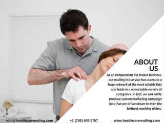 As an independent list broker business,
our mailing list service has access to a
huge network of the most reliable lists
and leads in a remarkable variety of
categories. In fact, we can easily
produce custom marketing campaign
lists that are driven down to even the
farthest reaching niches.
ABOUT
US
info@healthcaremailing.com +1 (786) 408 5757 www.healthcaremailing.com
 