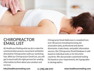 Chiropractor Email Addresses is compiled from
over 40 sources including licensing and
association data, professional and alumni
directories, trade shows, and public information
sources. Our Chiropractor Email Database is sold
based on individual state or for the entire
countries. We also provide customized mailing
list based on your requirements, be it geography
or demographics.
CHIROPRACTOR
EMAIL LIST
At Healthcare Mailing what we do is make the
communication process convenient and better
directed for Chiropractors with our marketing
lists. With our Chiropractors Email List, you will
get in touch with the right persons for sending
information to them about your product and
services
info@healthcaremailing.com +1 (786) 408 5757 www.healthcaremailing.com
 