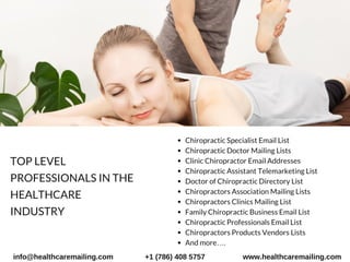 Chiropractic Specialist Email List
Chiropractic Doctor Mailing Lists
Clinic Chiropractor Email Addresses
Chiropractic Assistant Telemarketing List
Doctor of Chiropractic Directory List
Chiropractors Association Mailing Lists
Chiropractors Clinics Mailing List
Family Chiropractic Business Email List
Chiropractic Professionals Email List
Chiropractors Products Vendors Lists
And more….
TOP LEVEL
PROFESSIONALS IN THE
HEALTHCARE
INDUSTRY 
info@healthcaremailing.com +1 (786) 408 5757 www.healthcaremailing.com
 