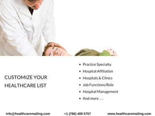 Practice Specialty
Hospital Affiliation
Hospitals & Clinics
Job Functions/Role
Hospital Management
And more….
CUSTOMIZE YOUR
HEALTHCARE LIST 
info@healthcaremailing.com +1 (786) 408 5757 www.healthcaremailing.com
 