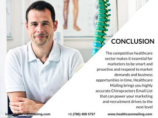     The competitive healthcare
sector makes it essential for
marketers to be smart and
proactive and respond to market
demands and business
opportunities in time. Healthcare
Mailing brings you highly
accurate Chiropractors Email List
that can power your marketing
and recruitment drives to the
next level
CONCLUSION
info@healthcaremailing.com +1 (786) 408 5757 www.healthcaremailing.com
 
