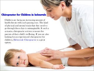 Chiropractor for Children in helensvale
Children are facing an increasing amount of
health threats with each passing year. The kind
of physical and mental strain that they need to
go through these days is unimaginable. It such a
scenario, chiropractic services reassure the
parents of their child’s wellbeing. If you are also
looking for an experienced chiropractor for
children, Helensvale Chiropractor is a great
option.
 