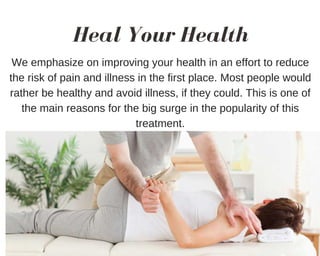 Heal Your Health
We emphasize on improving your health in an effort to reduce
the risk of pain and illness in the first place. Most people would
rather be healthy and avoid illness, if they could. This is one of
the main reasons for the big surge in the popularity of this
treatment.
 