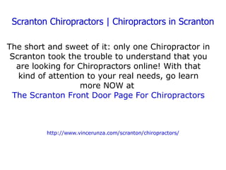 Scranton Chiropractors | Chiropractors in Scranton The short and sweet of it: only one Chiropractor in Scranton took the trouble to understand that you are looking for Chiropractors online! With that kind of attention to your real needs, go learn more NOW at  The Scranton Front Door Page For Chiropractors http://www.vincerunza.com/scranton/chiropractors/ 