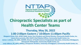 Chiropractic Specialists as part of
Health Center Teams
Thursday, May 26, 2022
1:00-2:00pm Eastern / 10:00am-11:00pm Pacific
Margaret Flinter, PhD, APRN, FAAN, Senior Vice President and Clinical Director, Community Health Center, Inc.
Veena Channamsetty, MD, FAAFP, Chief Medical Officer, Community Health Center, Inc.
James J. Lehman, DC, MBA, DIANM, Director of Health Sciences Postgraduate Education, University of Bridgeport,
Chiropractic Orthopedist, Community Health Center, Inc.
Lesly Valbrun, DC, MPH, MBA(c), Chiropractic Resident, University of Bridgeport, Community Health Center, Inc.
 