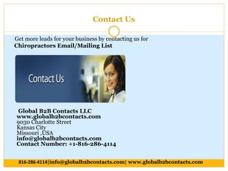 Contact Us
Get more leads for your business by contacting us for
Chiropractors Email/Mailing List
Global B2B Contacts LLC
www.globalb2bcontacts.com
9030 Charlotte Street
Kansas City
Missouri ,USA
info@globalb2bcontacts.com
Contact Number: +1-816-286-4114
816-286-4114|info@globalb2bcontacts.com| www.globalb2bcontacts.com
 