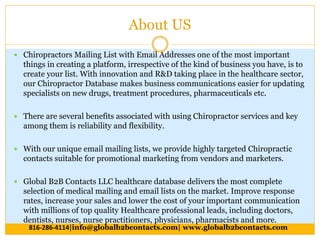 About US
 Chiropractors Mailing List with Email Addresses one of the most important
things in creating a platform, irrespective of the kind of business you have, is to
create your list. With innovation and R&D taking place in the healthcare sector,
our Chiropractor Database makes business communications easier for updating
specialists on new drugs, treatment procedures, pharmaceuticals etc.
 There are several benefits associated with using Chiropractor services and key
among them is reliability and flexibility.
 With our unique email mailing lists, we provide highly targeted Chiropractic
contacts suitable for promotional marketing from vendors and marketers.
 Global B2B Contacts LLC healthcare database delivers the most complete
selection of medical mailing and email lists on the market. Improve response
rates, increase your sales and lower the cost of your important communication
with millions of top quality Healthcare professional leads, including doctors,
dentists, nurses, nurse practitioners, physicians, pharmacists and more.
816-286-4114|info@globalb2bcontacts.com| www.globalb2bcontacts.com
 