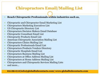 Chiropractors Email/Mailing List
 Reach Chiropractic Professionals within industries such as,
 Chiropractic and Chiropractor Email Marketing List
 Chiropractors Marketing Executives List
 US Chiropractic Directory List
 Chiropractors Decision Makers Email Database
 Chiropractic Consultant Email List
 Chiropractic Products Email List
 American Chiropractic Association Mailing List
 Chiropractors Clinics Mailing List
 Chiropractic Professionals Email List
 Chiropractors Products Vendors Directory
 Chiropractic Hospitals Email List
 Chiropractors Business Mailing List
 Chiropractors at Office Address Mailing List
 Chiropractors at Home Address Mailing List
 Chiropractors and Chiropractic Services Mailing Lists
 and more...
816-286-4114|info@globalb2bcontacts.com| www.globalb2bcontacts.com
 