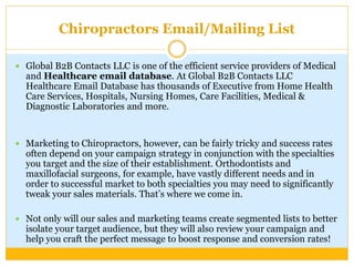 Chiropractors Email/Mailing List
 Global B2B Contacts LLC is one of the efficient service providers of Medical
and Healthcare email database. At Global B2B Contacts LLC
Healthcare Email Database has thousands of Executive from Home Health
Care Services, Hospitals, Nursing Homes, Care Facilities, Medical &
Diagnostic Laboratories and more.
 Marketing to Chiropractors, however, can be fairly tricky and success rates
often depend on your campaign strategy in conjunction with the specialties
you target and the size of their establishment. Orthodontists and
maxillofacial surgeons, for example, have vastly different needs and in
order to successful market to both specialties you may need to significantly
tweak your sales materials. That’s where we come in.
 Not only will our sales and marketing teams create segmented lists to better
isolate your target audience, but they will also review your campaign and
help you craft the perfect message to boost response and conversion rates!
 