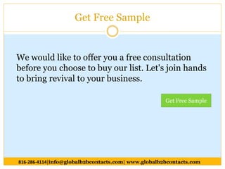 Get Free Sample
We would like to offer you a free consultation
before you choose to buy our list. Let's join hands
to bring revival to your business.
816-286-4114|info@globalb2bcontacts.com| www.globalb2bcontacts.com
Get Free Sample
 