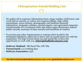  We gather all in sequence information from a huge number of directory and
event-driven sources, as well as new business filings, daily utility
associations, press releases, demographic and business financial
information, corporate websites, annual reports, user-generated comment,
and thousands of U.S national white and yellow pages directories, federal
public records, secretary of state records and hundreds of vendors.
 If you have any other requirements or custom select to add to the
mentioned databases, please let us know and we would assist you with the
acquisition. We hope to hear from you and would like to have the
opportunity to work with you, info@globalb2bcontacts.com
 Delivery Method: MS Excel File, CSV File
 Turnaround: 4-5 working days
 Delivery Guarantee: 95%
816-286-4114|info@globalb2bcontacts.com| www.globalb2bcontacts.com
Chiropractors Email/Mailing List
 