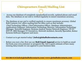 Chiropractors Email/Mailing List
 Access our database of completely standardized records, updated phone and email
data. The database at our end is verified regularly to ensure maximum accuracy.
 The database at our end is verified regularly to ensure maximum accuracy. Global
B2B Contacts LLC offers mailing lists for titles such as that include:
Chief Technology Officer, Chief Information Officer, Database Administrator,
Applications Engineer, Information Technology Director, Information Technology
Manager, Network Engineer, Systems Analyst, Senior Network Engineer, VP-IT,
SVP-IT, MIS Manager, IT Executives, Network Architect, Security Specialist, Senior
Systems Software Engineer and more.
 Contact us to get started today! |info@globalb2bcontacts.com
 Before you rent a list, first use our B2B Email Append service to build an email
list from your own customer or prospects file. Get a quick estimate of how many
missing data/emails we can append to your business data
816-286-4114|info@globalb2bcontacts.com| www.globalb2bcontacts.com
 