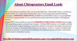 About Chiropractors Email Leads
• If you are looking for qualitative data, you are at the right place. Global B2B Contacts, can help you
clearly identify your target market and precisely target users through multi-channel marketing
campaigns. CHIROPRACTORS EMAIL LEADS from Global B2B Contacts is an accomplished
collection of segmented data of every qualified professionals and decision makers with budgetary
powers.
• Global B2B Contacts proffers its execution CHIROPRACTORS EMAIL LEADS business simple
with compelling prospects and gathering of people. At Global B2B Contacts, we are highly confident
about the immense usage of healthcare and medical industry in the future. Our market research team
expects the increase in demand globally and rise in investments. In fact, it is clearly anticipated that
increased investment in research and development, new drug development techniques, and product
creation leads to tremendous success.
816-286-4114|info@globalb2bcontacts.com| www.globalb2bcontacts.com
 