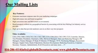 Our Mailing Lists
Key Features:
• Generates maximum response rates for your marketing campaigns
• High deliverance rate and brand recognition
• High conversion rates and ROI (return on investment)
• Reach prospects without any geographical barriers by associating with the best Mailing List Industry service
provider
• High opt-in data that provide marketers zero-in on their very best prospects
Titles Available:
• CEO, CFO, CMO, COO,CTO, CIO, CXO, CBO, CCO, CDO,CKO, CSO, CPO, CLO, Controller, Director,
Vice President, Presidents, Chairman's, GMs, Mid level Managers, Sales and Marketing Managers, HR
Managers, Finance Manager, IT Head, IT Director, IT Manager, VP IT, Purchasing Manager, Procurement
Manager, Supply Chain, Head of Operations, Business Development, Marketing Executives, Corporate
Secretary, Treasurer, Administration, R & D Executives and many more......!!!
816-286-4114|info@globalb2bcontacts.com| www.globalb2bcontacts.com
 