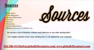 Sources
•Trade shows
•Trade Magazines
• Business Directories
• Seminars
• Surveys
• Directories
• Online Subscriptions
• Business Directories Exhibition, etc.
Do you have a list of Database without email addresses or any other missing data?
Get roughly calculate of how many missing data we can append for your campaign.
816-286-4114|info@globalb2bcontacts.com| www.globalb2bcontacts.com
 